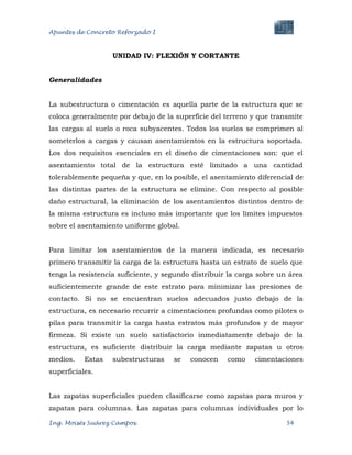 Apuntes de Concreto Reforzado I
Ing. Moisés Suárez Campos. 54
UNIDAD IV: FLEXIÓN Y CORTANTE
Generalidades
La subestructura o cimentación es aquella parte de la estructura que se
coloca generalmente por debajo de la superficie del terreno y que transmite
las cargas al suelo o roca subyacentes. Todos los suelos se comprimen al
someterlos a cargas y causan asentamientos en la estructura soportada.
Los dos requisitos esenciales en el diseño de cimentaciones son: que el
asentamiento total de la estructura esté limitado a una cantidad
tolerablemente pequeña y que, en lo posible, el asentamiento diferencial de
las distintas partes de la estructura se elimine. Con respecto al posible
daño estructural, la eliminación de los asentamientos distintos dentro de
la misma estructura es incluso más importante que los límites impuestos
sobre el asentamiento uniforme global.
Para limitar los asentamientos de la manera indicada, es necesario
primero transmitir la carga de la estructura hasta un estrato de suelo que
tenga la resistencia suficiente, y segundo distribuir la carga sobre un área
suficientemente grande de este estrato para minimizar las presiones de
contacto. Si no se encuentran suelos adecuados justo debajo de la
estructura, es necesario recurrir a cimentaciones profundas como pilotes o
pilas para transmitir la carga hasta estratos más profundos y de mayor
firmeza. Si existe un suelo satisfactorio inmediatamente debajo de la
estructura, es suficiente distribuir la carga mediante zapatas u otros
medios. Estas subestructuras se conocen como cimentaciones
superficiales.
Las zapatas superficiales pueden clasificarse como zapatas para muros y
zapatas para columnas. Las zapatas para columnas individuales por lo
 
