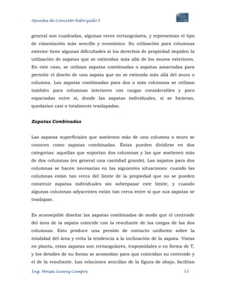 Apuntes de Concreto Reforzado I
Ing. Moisés Suárez Campos. 55
general son cuadradas, algunas veces rectangulares, y representan el tipo
de cimentación más sencillo y económico. Su utilización para columnas
exterior tiene algunas dificultades si los derechos de propiedad impiden la
utilización de zapatas que se extiendan más allá de los muros exteriores.
En este caso, se utilizan zapatas combinadas o zapatas amarradas para
permitir el diseño de una zapata que no se extienda más allá del muro o
columna. Las zapatas combinadas para dos o más columnas se utilizan
también para columnas interiores con cargas considerables y poco
espaciadas entre sí, donde las zapatas individuales, si se hicieran,
quedarían casi o totalmente traslapadas.
Zapatas Combinadas
Las zapatas superficiales que sostienen más de una columna o muro se
conocen como zapatas combinadas. Éstas pueden dividirse en dos
categorías: aquellas que soportan dos columnas y las que sostienen más
de dos columnas (en general una cantidad grande). Las zapatas para dos
columnas se hacen necesarias en las siguientes situaciones: cuando las
columnas están tan cerca del límite de la propiedad que no se pueden
construir zapatas individuales sin sobrepasar este límite, y cuando
algunas columnas adyacentes están tan cerca entre sí que sus zapatas se
traslapan.
Es aconsejable diseñar las zapatas combinadas de modo que el centroide
del área de la zapata coincide con la resultante de las cargas de las dos
columnas. Esto produce una presión de contacto uniforme sobre la
totalidad del área y evita la tendencia a la inclinación de la zapata. Vistas
en planta, estas zapatas son rectangulares, trapezoidales o en forma de T,
y los detalles de su forma se acomodan para que coincidan su centroide y
el de la resultante. Las relaciones sencillas de la figura de abajo, facilitan
 