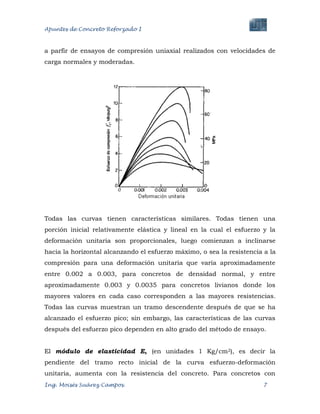 Apuntes de Concreto Reforzado I
Ing. Moisés Suárez Campos. 7
a parfir de ensayos de compresión uniaxial realizados con velocidades de
carga normales y moderadas.
Todas las curvas tienen características similares. Todas tienen una
porción inicial relativamente elástica y lineal en la cual el esfuerzo y la
deformación unitaria son proporcionales, luego comienzan a inclinarse
hacia la horizontal alcanzando el esfuerzo máximo, o sea la resistencia a la
compresión para una deformación unitaria que varía aproximadamente
entre 0.002 a 0.003, para concretos de densidad normal, y entre
aproximadamente 0.003 y 0.0035 para concretos livianos donde los
mayores valores en cada caso corresponden a las mayores resistencias.
Todas las curvas muestran un tramo descendente después de que se ha
alcanzado el esfuerzo pico; sin embargo, las características de las curvas
después del esfuerzo pico dependen en alto grado del método de ensayo.
El módulo de elasticidad E, (en unidades 1 Kg/cm2), es decir la
pendiente del tramo recto inicial de la curva esfuerzo-deformación
unitaria, aumenta con la resistencia del concreto. Para concretos con
 