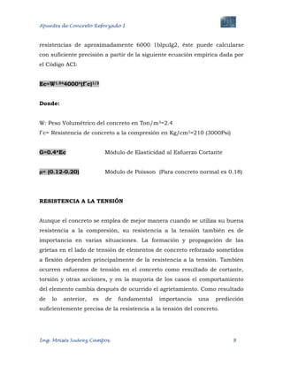 Apuntes de Concreto Reforzado I
Ing. Moisés Suárez Campos. 8
resistencias de aproximadamente 6000 1blpulg2, éste puede calcularse
con suficiente precisión a partir de la siguiente ecuación empírica dada por
el Código ACI:
Ec=W1.5*4000*(f´c)1/2
Donde:
W: Peso Volumétrico del concreto en Ton/m3=2.4
f´c= Resistencia de concreto a la compresión en Kg/cm2=210 (3000Psi)
G=0.4*Ec Módulo de Elasticidad al Esfuerzo Cortante
µ= (0.12-0.20) Módulo de Poisson (Para concreto normal es 0.18)
RESISTENCIA A LA TENSIÓN
Aunque el concreto se emplea de mejor manera cuando se utiliza su buena
resistencia a la compresión, su resistencia a la tensión también es de
importancia en varias situaciones. La formación y propagación de las
grietas en el lado de tensión de elementos de concreto reforzado sometidos
a flexión dependen principalmente de la resistencia a la tensión. También
ocurren esfuerzos de tensión en el concreto como resultado de cortante,
torsión y otras acciones, y en la mayoría de los casos el comportamiento
del elemento cambia después de ocurrido el agrietamiento. Como resultado
de lo anterior, es de fundamental importancia una predicción
suficientemente precisa de la resistencia a la tensión del concreto.
 