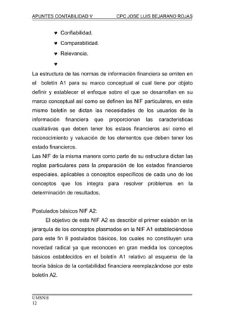APUNTES CONTABILIDAD V CPC JOSE LUIS BEJARANO ROJAS
♥ Confiabilidad.
♥ Comparabilidad.
♥ Relevancia.
♥
La estructura de las normas de información financiera se emiten en
el boletín A1 para su marco conceptual el cual tiene por objeto
definir y establecer el enfoque sobre el que se desarrollan en su
marco conceptual así como se definen las NIF particulares, en este
mismo boletín se dictan las necesidades de los usuarios de la
información financiera que proporcionan las características
cualitativas que deben tener los estaos financieros así como el
reconocimiento y valuación de los elementos que deben tener los
estado financieros.
Las NIF de la misma manera como parte de su estructura dictan las
reglas particulares para la preparación de los estados financieros
especiales, aplicables a conceptos específicos de cada uno de los
conceptos que los integra para resolver problemas en la
determinación de resultados.
Postulados básicos NIF A2:
El objetivo de esta NIF A2 es describir el primer eslabón en la
jerarquía de los conceptos plasmados en la NIF A1 estableciéndose
para este fin 8 postulados básicos, los cuales no constituyen una
novedad radical ya que reconocen en gran medida los conceptos
básicos establecidos en el boletín A1 relativo al esquema de la
teoría básica de la contabilidad financiera reemplazándose por este
boletín A2.
UMSNH
12
 