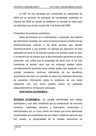 APUNTES CONTABILIDAD V CPC JOSE LUIS BEJARANO ROJAS
La NIF A2 fue aprobada por unanimidad en septiembre de
2005 por la comisión de principios de contabilidad publicada en
octubre del 2005 en donde se establece su entrada en vigor para
los ejercicios que inicien a partir del 1 de Enero del 2006.
Postulados de sustancia económica.
Debe permanecer en la delimitación y operación del sistema
de información contable, así como el reconocimiento contable de las
transformaciones internas y de otros eventos que afecten
económicamente a una entidad. Un ejemplo de aplicación de este
postulado se tiene en la práctica cuando una entidad vende un bien
a un tercero de tal manera que la documentación generada en dicha
operación, nos indica que la propiedad de dicho bien le ha sido
transferida al tercero, pero que sin embargo pueden existir
simultáneamente acuerdos entre ambas partes que aseguren a la
entidad vendedora continuar disfrutando de los beneficios
económicos del activo en cuestión en tales circunstancias del hecho
de presentar información sobre la existencia de una venta
solamente con una forma jurídica podría no presentar
adecuadamente la transacción efectuada.
SUSTANCIA ECONOMICA.-
ENTIDAD ECONÓMICA.- Es aquella identificable que realiza
actividades y que esta constituida por la combinación de recursos
humanos, materiales, técnicos y financieros, conducidos y
administrados por un único centro de control que toma desiciones
encaminadas al cumplimiento de sus metas y objetivos para los que
fue creada; la personalidad de la entidad económica es
UMSNH
13
 