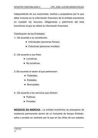 APUNTES CONTABILIDAD V CPC JOSE LUIS BEJARANO ROJAS
independiente de sus accionistas, dueños o propietarios por lo que
debe incluirse en la información financiera de la entidad económica
en cuestión los recursos, obligaciones y patrimonio del ente
económico al que se refiere la información financiera.
Clasificación de las Entidades:
1.- De acuerdo a su constitución.
♥ Individuales (personas físicas)
♥ Colectivas (personas morales)
2.- De acuerdo a sus fines:
♥ Lucrativas.
♥ No lucrativas.
3.-De acuerdo al sector al que pertenecen:
♥ Federales.
♥ Estatales.
♥ Municipales.
4.- De acuerdo a los servicios que ofrecen:
♥ Publicas.
♥ Privadas.
NEGOCIO EN MARCHA.- La entidad económica se presupone de
existencia permanente dentro de un horizonte de tiempo ilimitado,
salvo a prueba en contrario por lo que en las cifras de sus estados
UMSNH
14
 