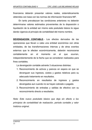 APUNTES CONTABILIDAD V CPC JOSE LUIS BEJARANO ROJAS
financieros deberán presentar valores reales, sistemáticamente
obtenidos con base con las normas de información financiera NIF.
En tanto prevalezcan las condiciones anteriores no deberán
determinarse valores estimados provenientes de la disposición o
liquidación de la entidad así mismo este postulado básico le sigue
dando vigencia al principio de contabilidad del mismo nombre.
DEVENGACION CONTABLE.- Los efectos derivados de las
operaciones que llevan a cabo una entidad económica con otras
entidades, de las transformaciones internas y de otros eventos
externos que le afecten económicamente, deberán reconocerse
contablemente en el momento en el que ocurran,
independientemente de la fecha que se consideren realizados para
fines contables.
La devengación contable advierte 3 situaciones distintas:
1. Reconocimiento de activos y pasivos en espera en que se
devenguen sus ingresos, costos y gastos relativos para su
adecuado tratamiento en resultados.
2. Reconocimiento en resultados de ingresos y gastos
devengados aun cuando no se hayan cobrado o pagado.
3. Reconocimiento de entradas y salidas de efectivo con su
reconocimiento directo a resultados.
Nota: Este nuevo postulado básico que deja sin efecto a los
principios de contabilidad de realización, periodo contable y valor
histórico original.
UMSNH
15
 