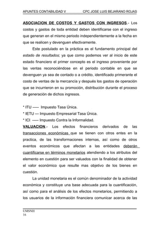 APUNTES CONTABILIDAD V CPC JOSE LUIS BEJARANO ROJAS
ASOCIACION DE COSTOS Y GASTOS CON INGRESOS.- Los
costos y gastos de toda entidad deben identificarse con el ingreso
que generan en el mismo periodo independientemente a la fecha en
que se realicen y devenguen efectivamente.
Este postulado en la práctica es el fundamento principal del
estado de resultados; ya que como podemos ver al inicio de este
estado financiero el primer concepto es el ingreso proveniente por
las ventas reconociéndose en el periodo contable en que se
devenguen ya sea de contado o a crédito, identificado primerante el
costo de ventas de la mercancía y después los gastos de operación
que se incurrieron en su promoción, distribución durante el proceso
de generación de dichos ingresos.
* ITU ----- Impuesto Tasa Única.
* IETU --- Impuesto Empresarial Tasa Única.
* ICI ----- Impuesto Contra la Informalidad.
VALUACION.- Los efectos financieros derivados de las
transacciones económicas que se tienen con otros entes en la
practica, de las transformaciones internas, así como de otros
eventos económicos que afectan a las entidades deberán
cuantificarse en términos monetarios atendiendo a los atributos del
elemento en cuestión para ser valuados con la finalidad de obtener
el valor económico que resulte mas objetivo de los bienes en
cuestión.
La unidad monetaria es el común denominador de la actividad
económica y constituye una base adecuada para la cuantificación,
así como para el análisis de los efectos monetarios, permitiendo a
los usuarios de la información financiera comunicar acerca de las
UMSNH
16
 