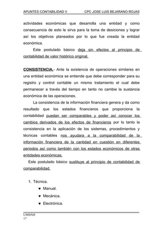 APUNTES CONTABILIDAD V CPC JOSE LUIS BEJARANO ROJAS
actividades económicas que desarrolla una entidad y como
consecuencia de esto le sirva para la toma de desiciones y lograr
así los objetivos planeados por lo que fue creada la entidad
económica.
Este postulado básico deja sin efectos al principio de
contabilidad de valor histórico original.
CONSISTENCIA.- Ante la existencia de operaciones similares en
una entidad económica se entiende que debe corresponder para su
registro y control contable un mismo tratamiento el cual debe
permanecer a través del tiempo en tanto no cambie la sustancia
económica de las operaciones.
La consistencia de la información financiera genera y da como
resultado que los estados financieros que proporciona la
contabilidad puedan ser comparables y poder así conocer los
cambios derivados de los efectos de financieros por lo tanto la
consistencia en la aplicación de los sistemas, procedimientos y
técnicas contables nos ayudara a la comparabilidad de la
información financiera de la cantidad en cuestión en diferentes
periodos así como también con los estados económicos de otras
entidades económicas.
Este postulado básico sustituye al principio de contabilidad de
comparabilidad.
1. Técnica.
♥ Manual.
♥ Mecánica.
♥ Electrónica.
UMSNH
17
 
