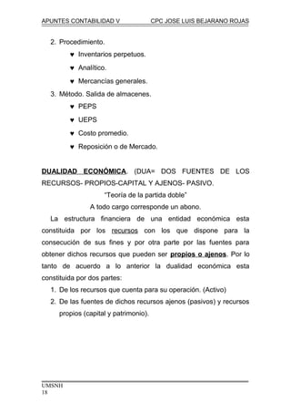 APUNTES CONTABILIDAD V CPC JOSE LUIS BEJARANO ROJAS
2. Procedimiento.
♥ Inventarios perpetuos.
♥ Analítico.
♥ Mercancías generales.
3. Método. Salida de almacenes.
♥ PEPS
♥ UEPS
♥ Costo promedio.
♥ Reposición o de Mercado.
DUALIDAD ECONÓMICA. (DUA= DOS FUENTES DE LOS
RECURSOS- PROPIOS-CAPITAL Y AJENOS- PASIVO.
“Teoría de la partida doble”
A todo cargo corresponde un abono.
La estructura financiera de una entidad económica esta
constituida por los recursos con los que dispone para la
consecución de sus fines y por otra parte por las fuentes para
obtener dichos recursos que pueden ser propios o ajenos. Por lo
tanto de acuerdo a lo anterior la dualidad económica esta
constituida por dos partes:
1. De los recursos que cuenta para su operación. (Activo)
2. De las fuentes de dichos recursos ajenos (pasivos) y recursos
propios (capital y patrimonio).
UMSNH
18
 