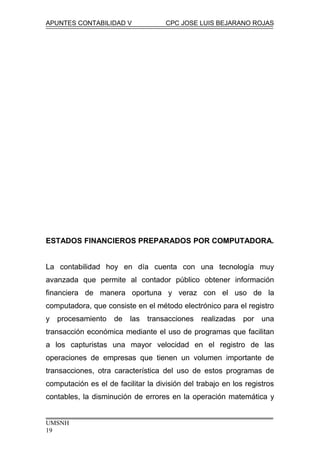 APUNTES CONTABILIDAD V CPC JOSE LUIS BEJARANO ROJAS
ESTADOS FINANCIEROS PREPARADOS POR COMPUTADORA.
La contabilidad hoy en día cuenta con una tecnología muy
avanzada que permite al contador público obtener información
financiera de manera oportuna y veraz con el uso de la
computadora, que consiste en el método electrónico para el registro
y procesamiento de las transacciones realizadas por una
transacción económica mediante el uso de programas que facilitan
a los capturistas una mayor velocidad en el registro de las
operaciones de empresas que tienen un volumen importante de
transacciones, otra característica del uso de estos programas de
computación es el de facilitar la división del trabajo en los registros
contables, la disminución de errores en la operación matemática y
UMSNH
19
 