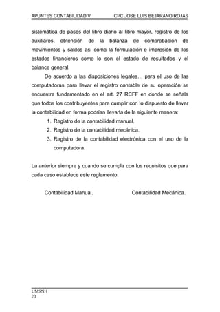 APUNTES CONTABILIDAD V CPC JOSE LUIS BEJARANO ROJAS
sistemática de pases del libro diario al libro mayor, registro de los
auxiliares, obtención de la balanza de comprobación de
movimientos y saldos así como la formulación e impresión de los
estados financieros como lo son el estado de resultados y el
balance general.
De acuerdo a las disposiciones legales… para el uso de las
computadoras para llevar el registro contable de su operación se
encuentra fundamentado en el art. 27 RCFF en donde se señala
que todos los contribuyentes para cumplir con lo dispuesto de llevar
la contabilidad en forma podrían llevarla de la siguiente manera:
1. Registro de la contabilidad manual.
2. Registro de la contabilidad mecánica.
3. Registro de la contabilidad electrónica con el uso de la
computadora.
La anterior siempre y cuando se cumpla con los requisitos que para
cada caso establece este reglamento.
Contabilidad Manual. Contabilidad Mecánica.
UMSNH
20
 