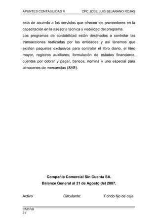 APUNTES CONTABILIDAD V CPC JOSE LUIS BEJARANO ROJAS
esta de acuerdo a los servicios que ofrecen los proveedores en la
capacitación en la asesoria técnica y viabilidad del programa.
Los programas de contabilidad están destinados a controlar las
transacciones realizadas por las entidades y así tenemos que
existen paquetes exclusivos para controlar el libro diario, el libro
mayor, registros auxiliares; formulación de estados financieros,
cuentas por cobrar y pagar, bancos, nomina y uno especial para
almacenes de mercancías (SAE).
Compañía Comercial Sin Cuenta SA.
Balance General al 31 de Agosto del 2007.
Activo Circulante: Fondo fijo de caja
UMSNH
23
 