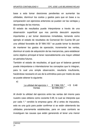 APUNTES CONTABILIDAD V CPC JOSE LUIS BEJARANO ROJAS
base a esta tomar desiciones pendientes en aumentar las
utilidades, disminuir los costos y gastos para que en base a su
comparación con ejercicios anteriores se puedan ver las ventajas y
desventajas de los mismos.
El estado de resultados puede interpretarse a través de una
observación superficial que nos permita descubrir aspectos
importantes y así tomar desiciones inmediatas, tomando como
ejemplo el estado de resultados de Comercial Sin Cuenta SA por
una utilidad favorable de $1´884,105.* se puede tomar la decisión
de mantener los gastos de operación, incrementar las ventas,
disminuir el costo de adquisición de las mercancías, para establecer
como objetivo principal el tener razonablemente una mayor utilidad
en periodos futuros.
También el estado de resultados, al igual que el balance general
puede interpretarse o interrelacionar los conceptos que lo integran,
para lo cual una simple observación, resultaría insuficiente,
haciéndose necesario el uso de la aritmética para por medio de esta
se puede obtener lo siguiente:
a)
La utilidad del ejercicio = $ 1´884,105.* = $ 0.48
Ventas $3´890,000.*
Al dividir la utilidad del ejercicio entre las ventas del mismo para
nuestro caso obtiene como cociente 0.48, lo cual se interpreta que
por cada 1.* vendido la empresa gana .48 ¢ antes de impuestos,
esto es una guía para poder confirmar si se están obteniendo las
utilidades previamente establecidas, para en caso contrario se
investiguen las causas que están generando el tener una menor
UMSNH
29
 