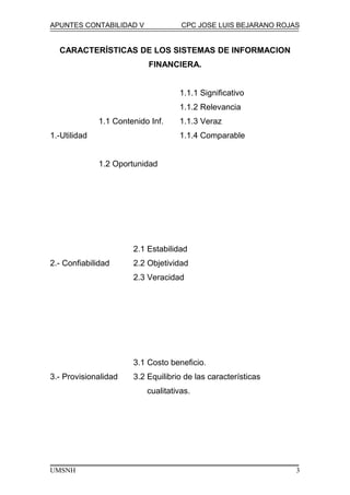 APUNTES CONTABILIDAD V CPC JOSE LUIS BEJARANO ROJAS
CARACTERÍSTICAS DE LOS SISTEMAS DE INFORMACION
FINANCIERA.
1.1.1 Significativo
1.1.2 Relevancia
1.1 Contenido Inf. 1.1.3 Veraz
1.-Utilidad 1.1.4 Comparable
1.2 Oportunidad
2.1 Estabilidad
2.- Confiabilidad 2.2 Objetividad
2.3 Veracidad
3.1 Costo beneficio.
3.- Provisionalidad 3.2 Equilibrio de las características
cualitativas.
UMSNH 3
 