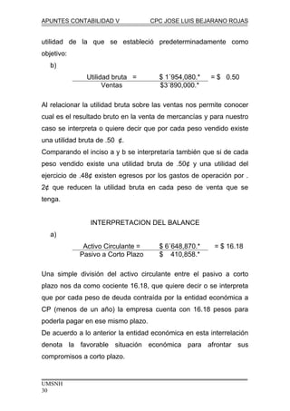 APUNTES CONTABILIDAD V CPC JOSE LUIS BEJARANO ROJAS
utilidad de la que se estableció predeterminadamente como
objetivo:
b)
Utilidad bruta = $ 1´954,080.* = $ 0.50
Ventas $3´890,000.*
Al relacionar la utilidad bruta sobre las ventas nos permite conocer
cual es el resultado bruto en la venta de mercancías y para nuestro
caso se interpreta o quiere decir que por cada peso vendido existe
una utilidad bruta de .50 ¢.
Comparando el inciso a y b se interpretaría también que si de cada
peso vendido existe una utilidad bruta de .50¢ y una utilidad del
ejercicio de .48¢ existen egresos por los gastos de operación por .
2¢ que reducen la utilidad bruta en cada peso de venta que se
tenga.
INTERPRETACION DEL BALANCE
a)
Activo Circulante = $ 6´648,870.* = $ 16.18
Pasivo a Corto Plazo $ 410,858.*
Una simple división del activo circulante entre el pasivo a corto
plazo nos da como cociente 16.18, que quiere decir o se interpreta
que por cada peso de deuda contraída por la entidad económica a
CP (menos de un año) la empresa cuenta con 16.18 pesos para
poderla pagar en ese mismo plazo.
De acuerdo a lo anterior la entidad económica en esta interrelación
denota la favorable situación económica para afrontar sus
compromisos a corto plazo.
UMSNH
30
 