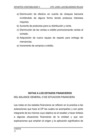 APUNTES CONTABILIDAD V CPC JOSE LUIS BEJARANO ROJAS
a) Disminución de efectivo en cuenta de cheques bancaria
invirtiéndolo de alguna forma donde produzca intereses
mayores.
b) Aumento de productos para su distribución y venta.
c) Disminución de las ventas a crédito promocionando ventas al
contado.
d) Adquisición de nuevo equipo de reparto para entrega de
mercancías.
e) Incremento de compras a crédito.
NOTAS A LOS ESTADOS FINANCIEROS
DEL BALANCE GENERAL O DE SITUACION FINANCIERA
Las notas en los estados financieros se refieren en la practica a las
aclaraciones que hace el CP las cuales se acompañan y son parte
integrante de los mismos cuyo objetivo es el resaltar y hacer énfasis
a algunas situaciones financieras de la entidad y que son
explicaciones que amplían el origen y la aplicación significativa de
UMSNH
33
 