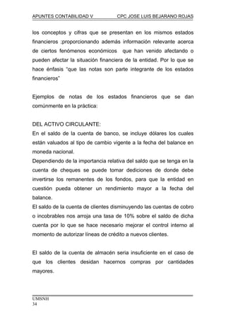 APUNTES CONTABILIDAD V CPC JOSE LUIS BEJARANO ROJAS
los conceptos y cifras que se presentan en los mismos estados
financieros ;proporcionando además información relevante acerca
de ciertos fenómenos económicos que han venido afectando o
pueden afectar la situación financiera de la entidad. Por lo que se
hace énfasis “que las notas son parte integrante de los estados
financieros”
Ejemplos de notas de los estados financieros que se dan
comúnmente en la práctica:
DEL ACTIVO CIRCULANTE:
En el saldo de la cuenta de banco, se incluye dólares los cuales
están valuados al tipo de cambio vigente a la fecha del balance en
moneda nacional.
Dependiendo de la importancia relativa del saldo que se tenga en la
cuenta de cheques se puede tomar dediciones de donde debe
invertirse los remanentes de los fondos, para que la entidad en
cuestión pueda obtener un rendimiento mayor a la fecha del
balance.
El saldo de la cuenta de clientes disminuyendo las cuentas de cobro
o incobrables nos arroja una tasa de 10% sobre el saldo de dicha
cuenta por lo que se hace necesario mejorar el control interno al
momento de autorizar líneas de crédito a nuevos clientes.
El saldo de la cuenta de almacén seria insuficiente en el caso de
que los clientes desidan hacernos compras por cantidades
mayores.
UMSNH
34
 