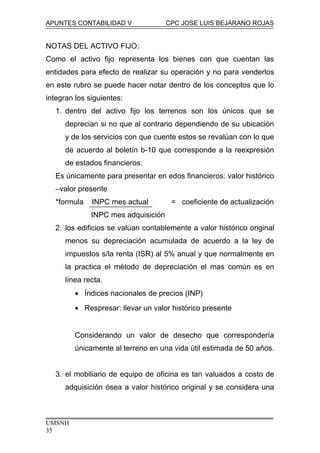 APUNTES CONTABILIDAD V CPC JOSE LUIS BEJARANO ROJAS
NOTAS DEL ACTIVO FIJO:
Como el activo fijo representa los bienes con que cuentan las
entidades para efecto de realizar su operación y no para venderlos
en este rubro se puede hacer notar dentro de los conceptos que lo
integran los siguientes:
1. dentro del activo fijo los terrenos son los únicos que se
deprecian si no que al contrario dependiendo de su ubicación
y de los servicios con que cuente estos se revalúan con lo que
de acuerdo al boletín b-10 que corresponde a la reexpresión
de estados financieros.
Es únicamente para presentar en edos financieros: valor histórico
–valor presente
*formula INPC mes actual = coeficiente de actualización
INPC mes adquisición
2. los edificios se valúan contablemente a valor histórico original
menos su depreciación acumulada de acuerdo a la ley de
impuestos s/la renta (ISR) al 5% anual y que normalmente en
la practica el método de depreciación el mas común es en
línea recta.
• Índices nacionales de precios (INP)
• Respresar: llevar un valor histórico presente
Considerando un valor de desecho que correspondería
únicamente al terreno en una vida útil estimada de 50 años.
3. el mobiliario de equipo de oficina es tan valuados a costo de
adquisición ósea a valor histórico original y se considera una
UMSNH
35
 