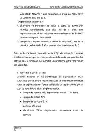 APUNTES CONTABILIDAD V CPC JOSE LUIS BEJARANO ROJAS
vida útil de 10 años y una depreciación anual del 10% como
un valor de desecho de 0.
Depreciación anual = $ 1
4. el equipo de transporte se valúa a costo de adquisición
histórico considerando una vida útil de 4 años, una
depreciación anual del 25% y un valor de desecho de $30,000
*equipo de reparto -25% anual
5. equipo de computo, valuado a costo de adquisición en libros
una vida probable de 3 años con un valor de desecho de 0.
Nota: en la práctica al hacer el inventario fijo, del activo de cualquier
entidad es común que se manejen datos del estado que guardan los
activos con la finalidad de formular un programa para renovacion
del activo fijo.
6. activo fijo depreciaciones:
Deberán basarse en los porcentajes de depreciación anual
autorizada por la ley de impuestos sobre la renta debiendo hacer
notar la depresiacio en forma acelerada de algún activo por el
cual se haya hecho dicha de presentación.
• Equipo de reparto 25% depreciación anual 100% 1año
• Equipo de oficina 10%
• Equipo de computo 33%
• Edificios 5% anual
• Maquinaria 24hrs depresiasion acumulada valor de
desecho
UMSNH
36
 