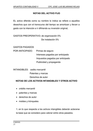 APUNTES CONTABILIDAD V CPC JOSE LUIS BEJARANO ROJAS
NOTAS DEL ACTIVO FIJO
EL activo diferido como su nombre lo indica se refiere a aquellos
desechos que con el transcurso del tiempo se amortizan y llevan a
gasto con la intención e ir difiriendo su inversión original,
GASTOS PREOPERATIVO; de organización 5%
De instalación 5%
GASTOS PAGADOS
POR ANTICIPADO: Primas de seguro
Intereses pagados por anticipado
Impuestos pagados por anticipado
Publicidad y propaganda
INTANGIBLES: cedito mercantil
Patentes y marcas
Derechos de autor
NOTAS DE LOS ACTIVOS INTANGIBLES Y OTROS ACTIVO
• crédito mercantil
• patentes y marcas
• derechos de autor
• moldes y trónqueles
1. en lo que respecta a los activos intangibles deberán aclararse
la base que se considero para valorar entre otros pasados.
UMSNH
37
 