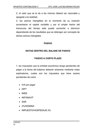 APUNTES CONTABILIDAD V CPC JOSE LUIS BEJARANO ROJAS
2. el valor que se le da a los mismos deberá ser razonable y
apegado a la realidad.
3. los activos intangibles en el momento de su creación
aumentaran el capital contable y por el simple hecho del
transcurso del tiempo este puede aumentar o disminuir
dependiendo de los resultados que se obtengan por concepto de
dichos activos intangibles.
PASIVO
NOTAS DENTRO DEL BALANE DE PASIVO
PASIVO A CORTO PLAZO
1. los impuestos que la entidad económica tenga pendientes de
pagar a la fecha del balance deberán aclararse mediante notas
explicatorios, cuales son los impuestos que tiene acareo
pendientes de cubrir.
• IVA por pagar
• ISPT
• IMSS
• INFONAVIT
• SAR
• 2%/NOMINA
• IMPUESTO/HOSPEDAJE 2%
UMSNH
38
 
