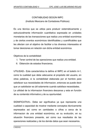 APUNTES CONTABILIDAD V CPC JOSE LUIS BEJARANO ROJAS
CONTABILIDAD SEGÚN IMPC
(Instituto Mexicano de Contadores Públicos)
Es una técnica que se utiliza para producir sistemáticamente y
estructuralmente información cuantitativa expresada en unidades
monetarias de las transacciones que realiza una entidad económica
y de ciertos eventos económicos identificables y cuantificables que
les afectan con el objetivo de facilitar a los diversos interesados el
tomar desiciones en relación con dicha entidad económica.
Objetivos de la contabilidad:
I. Tener control de las operaciones que realiza una entidad.
II. Obtención de estados financieros.
UTILIDAD.- Esta característica la define el IMPC en el boletín A-1,
como la cualidad que debe adecuarse al propósito del usuario, en
otras palabras, si la contabilidad elaborada por el hombre para
satisfacer sus necesidades de informacion, entonces se puede decir
que un satisfactor es útil solamente cuando satisface necesidades.
La utilidad de la informacion financiera descansa y esta en función
de su contenido informativo y de su oportunidad.
SIGNIFICATIVA.- Debe ser significativa ya que representa una
cualidad o capacidad de mostrar mediante conceptos técnicamente
expresados así como en cantidades o cifras a cerca de la
informacion de una entidad económica, en su evolución, en su
situación financiera presente, así como sus resultados de las
operaciones realizadas y de los demás datos que sean necesarios.
UMSNH 4
 