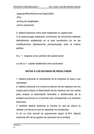 APUNTES CONTABILIDAD V CPC JOSE LUIS BEJARANO ROJAS
-paga gratificacional anual (aguinaldo)
-PTU
-primas de antigüedad
-prima vacacional
2. deberá aclararse como esta integrando su capital socil.
3. la reserva legal, estatuaria, contractual, de reinversion deberán
debidamente establecido en el acta constitutiva y/o en las
modificaciones debidamente protocolizadas ante el notario
público.
S.a. = respecto a los cambios del capital social
s.a.de cv.= capital establecido ante accionistas
NOTAS A LOS ESTADOS DE RESULTADOS
1. deberá aclararse la rentabilidad de la empresa en base a los
resultados
2. deberá aclararse a si mismo la relación de los ingresos con los
costos para evaluar el desempeño de los ingresos con los costos
para evaluar el desempeño favorable o desfavorable de la
entidad económica en el periodo que corresponda a la situación
financiera.
3. también deberá aclararse la manera en que se obtuvo la
utilidad y la forma en que se repartirán los dividendos.
4. en un ciclo normal de operaciones según el B-3, deberá
aclararse el% de los gastos de operación de la entidad.
UMSNH
41
 