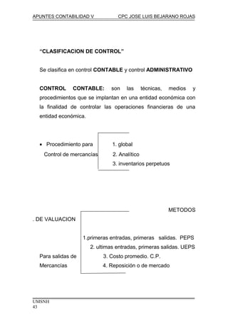 APUNTES CONTABILIDAD V CPC JOSE LUIS BEJARANO ROJAS
“CLASIFICACION DE CONTROL”
Se clasifica en control CONTABLE y control ADMINISTRATIVO
CONTROL CONTABLE: son las técnicas, medios y
procedimientos que se implantan en una entidad económica con
la finalidad de controlar las operaciones financieras de una
entidad económica.
• Procedimiento para 1. global
Control de mercancías 2. Analítico
3. inventarios perpetuos
METODOS
. DE VALUACION
1.primeras entradas, primeras salidas. PEPS
2. ultimas entradas, primeras salidas. UEPS
Para salidas de 3. Costo promedio. C.P.
Mercancías 4. Reposición o de mercado
UMSNH
43
 