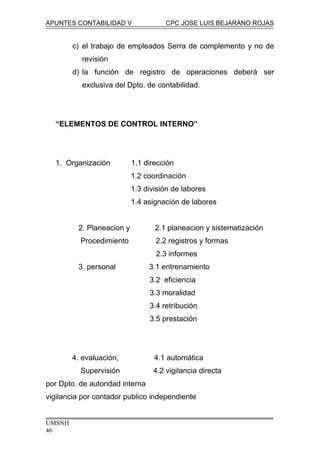 APUNTES CONTABILIDAD V CPC JOSE LUIS BEJARANO ROJAS
c) el trabajo de empleados Serra de complemento y no de
revisión
d) la función de registro de operaciones deberá ser
exclusiva del Dpto. de contabilidad.
“ELEMENTOS DE CONTROL INTERNO”
1. Organización 1.1 dirección
1.2 coordinación
1.3 división de labores
1.4 asignación de labores
2. Planeacion y 2.1 planeacion y sistematización
Procedimiento 2.2 registros y formas
2.3 informes
3. personal 3.1 entrenamiento
3.2 eficiencia
3.3 moralidad
3.4 retribución
3.5 prestación
4. evaluación, 4.1 automática
Supervisión 4.2 vigilancia directa
por Dpto. de autoridad interna
vigilancia por contador publico independiente
UMSNH
46
 