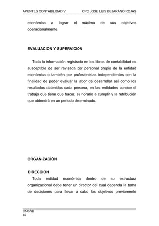 APUNTES CONTABILIDAD V CPC JOSE LUIS BEJARANO ROJAS
económica a lograr el máximo de sus objetivos
operacionalmente.
EVALUACION Y SUPERVICION
Toda la información registrada en los libros de contabilidad es
susceptible de ser revisada por personal propio de la entidad
económica o también por profesionistas independientes con la
finalidad de poder evaluar la labor de desarrollar así como los
resultados obtenidos cada persona, en las entidades conoce el
trabajo que tiene que hacer, su horario a cumplir y la retribución
que obtendrá en un periodo determinado.
ORGANIZACIÓN
DIRECCION
Toda entidad económica dentro de su estructura
organizacional debe tener un director del cual dependa la toma
de decisiones para llevar a cabo los objetivos previamente
UMSNH
48
 