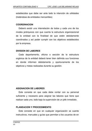 APUNTES CONTABILIDAD V CPC JOSE LUIS BEJARANO ROJAS
establecidos que debe ser ante todo la intención de utilidades
(tratándose de entidades mercantiles)
COORDINACION
Deberá existir una interrelación de todos y cada uno de los
niveles jerárquicos con que cuenta la estructura organizacional
de la entidad con la finalidad de que estén debidamente
coordinados y así poder cumplir con los objetivos establecidos
por la empresa.
DIVISION DE LABORES
Cada departamento, oficina o sección de la estructura
orgánica de la entidad deberá tener bien definida sus funciones
en donde informen debidamente y oportunamente de los
objetivos y metas realizadas durante su gestión.
ASIGNACION DE LABORES
Este consiste en que cada debe contar con su personal
suficiente y necesario para asignar las labores que tiene que
realizar cada uno, todo bajo la supervisión de un jefe inmediato.
PLANEACION Y PROCEDIMIENTO
Este consiste en que en cualquier organización se cuente
instructivos, manuales y guías que permitan a los usuarios de en
UMSNH
49
 