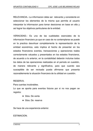 APUNTES CONTABILIDAD V CPC JOSE LUIS BEJARANO ROJAS
RELEVANCIA.- La informacion debe ser relevante y consistente en
seleccionar los elementos de la misma que permita al usuario
interpretar la informacion para tomar desiciones en base en ella y
así lograr los objetivos particulares de la entidad.
VERACIDAD.- Es una de las cualidades esenciales de la
informacion financiera ya que en caso de no contemplarse se puede
en la practica desvirtuar completamente la representación de la
entidad económica, esto implica el hecho de presentar en los
estados financieros eventos, transacciones y operaciones reales
correctamente valuados y presentados en los estados financieros,
de acuerdo a lo anterior, en la contabilidad deberán incluirse todos
los datos de las operaciones realizadas en el periodo en cuestión,
de manera relevante y significativa, para que cuando sea
susceptible de ser revisada pueda afirmarse que presenta
razonablemente la situación financiera de la utilidad en cuestión.
RESERVA.
Para cuentas incobrables.
Lo que se aporta para eventos futuros por si no nos pagan se
registra:
♥ Gtos. De venta
♥ Gtos. De reserva
Se hace de una experiencia anterior.
ESTIMACION.
UMSNH 5
 