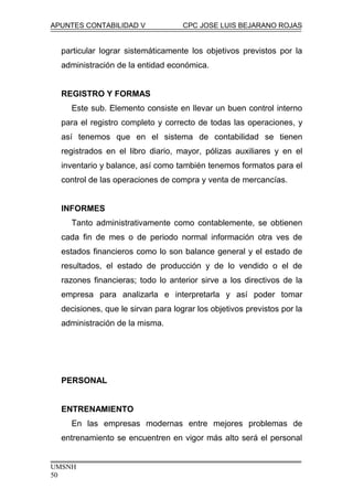 APUNTES CONTABILIDAD V CPC JOSE LUIS BEJARANO ROJAS
particular lograr sistemáticamente los objetivos previstos por la
administración de la entidad económica.
REGISTRO Y FORMAS
Este sub. Elemento consiste en llevar un buen control interno
para el registro completo y correcto de todas las operaciones, y
así tenemos que en el sistema de contabilidad se tienen
registrados en el libro diario, mayor, pólizas auxiliares y en el
inventario y balance, así como también tenemos formatos para el
control de las operaciones de compra y venta de mercancías.
INFORMES
Tanto administrativamente como contablemente, se obtienen
cada fin de mes o de periodo normal información otra ves de
estados financieros como lo son balance general y el estado de
resultados, el estado de producción y de lo vendido o el de
razones financieras; todo lo anterior sirve a los directivos de la
empresa para analizarla e interpretarla y así poder tomar
decisiones, que le sirvan para lograr los objetivos previstos por la
administración de la misma.
PERSONAL
ENTRENAMIENTO
En las empresas modernas entre mejores problemas de
entrenamiento se encuentren en vigor más alto será el personal
UMSNH
50
 