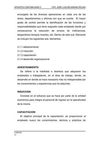 APUNTES CONTABILIDAD V CPC JOSE LUIS BEJARANO ROJAS
encargado de las diversas operaciones en cada una de las
áreas, departamentos y oficinas con que se cuente. El mayor
grado de control permite la identificación de las funciones y
responsabilidades que tiene asignado cada empleado dando por
consecuencia la reducción de errores de ineficiencias,
desperdicios tiempos muertos, etc. Dentro de este sub. Elemento
se incluyen los siguientes sub. elementos:
3.1.1 adiestramiento
3.1.2 inducción
3.1.3 capacitación
3.1.4 desarrollo organizacional
ADIESTRAMIENTO
Se refiere a la habilidad o destreza que adquieren los
empleados o trabajadores, en el área de trabajo, donde, se
desarrolla en donde se hace necesario más no indispensable por
los conocimientos y experiencias que ha adquirido.
INDUCCION
Consiste en el esfuerzo que se hace por parte de la entidad
económica para integra al personal de ingreso en la operatividad
de la misma.
CAPACITACION
El objetivo principal de la capacitación, es proporcionar al
empleado nuevo los conocimientos, teóricos y prácticos de
UMSNH
51
 