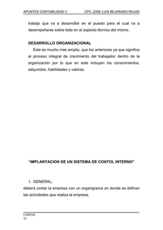 APUNTES CONTABILIDAD V CPC JOSE LUIS BEJARANO ROJAS
trabajo que va a desarrollar en el puesto para el cual va a
desempeñarse sobre todo en el aspecto técnico del mismo.
DESARROLLO ORGANIZACIONAL
Este es mucho más amplio, que los anteriores ya que significa
el proceso integral de crecimiento del trabajador dentro de la
organización por lo que en este incluyen los conocimientos,
adquiridos, habilidades y valores.
“IMPLANTACION DE UN SISTEMA DE CONTOL INTERNO”
1. GENERAL;
deberá contar la empresa con un organigrama en donde se definan
las actividades que realiza la empresa.
UMSNH
52
 