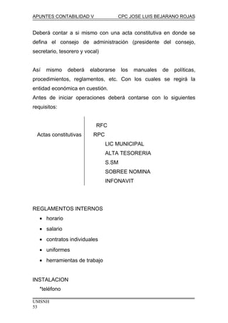 APUNTES CONTABILIDAD V CPC JOSE LUIS BEJARANO ROJAS
Deberá contar a si mismo con una acta constitutiva en donde se
defina el consejo de administración (presidente del consejo,
secretario, tesorero y vocal)
Así mismo deberá elaborarse los manuales de políticas,
procedimientos, reglamentos, etc. Con los cuales se regirá la
entidad económica en cuestión.
Antes de iniciar operaciones deberá contarse con lo siguientes
requisitos:
RFC
Actas constitutivas RPC
LIC MUNICIPAL
ALTA TESORERIA
S.SM
SOBREE NOMINA
INFONAVIT
REGLAMENTOS INTERNOS
• horario
• salario
• contratos individuales
• uniformes
• herramientas de trabajo
INSTALACION
*teléfono
UMSNH
53
 
