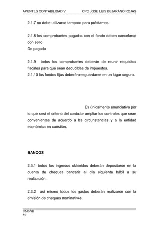 APUNTES CONTABILIDAD V CPC JOSE LUIS BEJARANO ROJAS
2.1.7 no debe utilizarse tampoco para préstamos
2.1.8 los comprobantes pagados con el fondo deben cancelarse
con sello
De pagado
2.1.9 todos los comprobantes deberán de reunir requisitos
fiscales para que sean deducibles de impuestos.
2.1.10 los fondos fijos deberán resguardarse en un lugar seguro.
Es únicamente enunciativa por
lo que será el criterio del contador ampliar los controles que sean
convenientes de acuerdo a las circunstancias y a la entidad
económica en cuestión.
BANCOS
2.3.1 todos los ingresos obtenidos deberán depositarse en la
cuenta de cheques bancaria al día siguiente hábil a su
realización.
2.3.2 así mismo todos los gastos deberán realizarse con la
emisión de cheques nominativos.
UMSNH
55
 