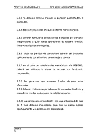 APUNTES CONTABILIDAD V CPC JOSE LUIS BEJARANO ROJAS
2.3.3 no deberán emitirse cheques al portador, posfechados, o
sin fondos.
2.3.4 deberán firmarse los cheques de forma mancomunada.
2.3.5 deberán formularse conciliaciones bancarias por personal
independiente a quien tenga operaciones de registro, emisión,
firma y autorización de cheques.
2.3.6 todas las partidas de conciliación deberán ser aclaradas
oportunamente con el instituto que maneje la cuenta.
2.3.7 en el caso de transferencias electrónicas vía USPEUS,
deberá ser utilizado la clave de acceso por funcionario
responsable.
2.3.8 las personas que manejen fondos deberán estar
afianzados.
2.3.9 deberán confirmarse periódicamente los saldos deudores y
acreedores con las instituciones de crédito bancarias.
2.3.10 las partidas de consolidación con una antigüedad de mas
de 1 mes deberán investigarse para que se pueda aclarar
oportunamente y registrarlo en la contabilidad.
UMSNH
56
 