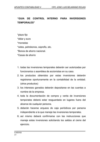APUNTES CONTABILIDAD V CPC JOSE LUIS BEJARANO ROJAS
“GUIA DE CONTROL INTERNO PARA INVERSIONES
TEMPORALES”
*plazo fijo
*dólar y euro
*monedas
*cetes, petrobonos, ceprofis, etc.
*Bonos de ahorro nacional.
*Casas de ahorro
1. todas las inversiones temporales deberán ser autorizadas por
funcionarios o asamblea de accionistas en su caso.
2. los productos obtenidos por estas inversiones deberán
registrarse oportunamente en la contabilidad de la entidad.
(otros productos)
3. los intereses ganados deberán depositarse en las cuentas a
nombre de la empresa.
4. toda la documentación de compra y venta de inversiones
temporales deberá estar resguardada en lugares fuera del
alcance de cualquier persona.
5. deberán hacerse arqueos de caja periódicos por persona
independiente a la que maneje las inversiones temporales.
6. así mismo deberá confirmarse con las instrucciones que
maneje estas inversiones solicitando los saldos al cierre del
ejercicio.
UMSNH
57
 