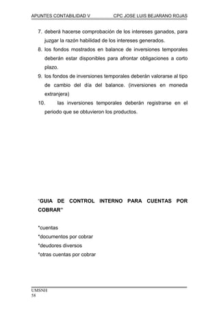 APUNTES CONTABILIDAD V CPC JOSE LUIS BEJARANO ROJAS
7. deberá hacerse comprobación de los intereses ganados, para
juzgar la razón habilidad de los intereses generados.
8. los fondos mostrados en balance de inversiones temporales
deberán estar disponibles para afrontar obligaciones a corto
plazo.
9. los fondos de inversiones temporales deberán valorarse al tipo
de cambio del día del balance. (inversiones en moneda
extranjera)
10. las inversiones temporales deberán registrarse en el
periodo que se obtuvieron los productos.
“GUIA DE CONTROL INTERNO PARA CUENTAS POR
COBRAR”
*cuentas
*documentos por cobrar
*deudores diversos
*otras cuentas por cobrar
UMSNH
58
 