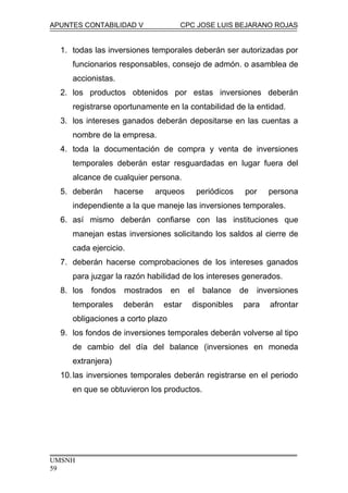 APUNTES CONTABILIDAD V CPC JOSE LUIS BEJARANO ROJAS
1. todas las inversiones temporales deberán ser autorizadas por
funcionarios responsables, consejo de admón. o asamblea de
accionistas.
2. los productos obtenidos por estas inversiones deberán
registrarse oportunamente en la contabilidad de la entidad.
3. los intereses ganados deberán depositarse en las cuentas a
nombre de la empresa.
4. toda la documentación de compra y venta de inversiones
temporales deberán estar resguardadas en lugar fuera del
alcance de cualquier persona.
5. deberán hacerse arqueos periódicos por persona
independiente a la que maneje las inversiones temporales.
6. así mismo deberán confiarse con las instituciones que
manejan estas inversiones solicitando los saldos al cierre de
cada ejercicio.
7. deberán hacerse comprobaciones de los intereses ganados
para juzgar la razón habilidad de los intereses generados.
8. los fondos mostrados en el balance de inversiones
temporales deberán estar disponibles para afrontar
obligaciones a corto plazo
9. los fondos de inversiones temporales deberán volverse al tipo
de cambio del día del balance (inversiones en moneda
extranjera)
10.las inversiones temporales deberán registrarse en el periodo
en que se obtuvieron los productos.
UMSNH
59
 