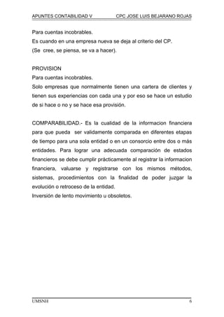 APUNTES CONTABILIDAD V CPC JOSE LUIS BEJARANO ROJAS
Para cuentas incobrables.
Es cuando en una empresa nueva se deja al criterio del CP.
(Se cree, se piensa, se va a hacer).
PROVISION
Para cuentas incobrables.
Solo empresas que normalmente tienen una cartera de clientes y
tienen sus experiencias con cada una y por eso se hace un estudio
de si hace o no y se hace esa provisión.
COMPARABILIDAD.- Es la cualidad de la informacion financiera
para que pueda ser validamente comparada en diferentes etapas
de tiempo para una sola entidad o en un consorcio entre dos o más
entidades. Para lograr una adecuada comparación de estados
financieros se debe cumplir prácticamente al registrar la informacion
financiera, valuarse y registrarse con los mismos métodos,
sistemas, procedimientos con la finalidad de poder juzgar la
evolución o retroceso de la entidad.
Inversión de lento movimiento u obsoletos.
UMSNH 6
 