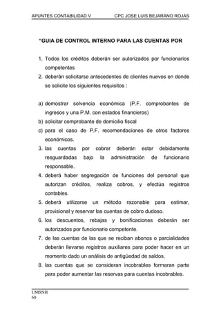 APUNTES CONTABILIDAD V CPC JOSE LUIS BEJARANO ROJAS
“GUIA DE CONTROL INTERNO PARA LAS CUENTAS POR
1. Todos los créditos deberán ser autorizados por funcionarios
competentes
2. deberán solicitarse antecedentes de clientes nuevos en donde
se solicite los siguientes requisitos :
a) demostrar solvencia económica (P.F. comprobantes de
ingresos y una P.M. con estados financieros)
b) solicitar comprobante de domicilio fiscal
c) para el caso de P.F. recomendaciones de otros factores
económicos.
3. las cuentas por cobrar deberán estar debidamente
resguardadas bajo la administración de funcionario
responsable.
4. deberá haber segregación de funciones del personal que
autorizan créditos, realiza cobros, y efectúa registros
contables.
5. deberá utilizarse un método razonable para estimar,
provisional y reservar las cuentas de cobro dudoso.
6. los descuentos, rebajas y bonificaciones deberán ser
autorizados por funcionario competente.
7. de las cuentas de las que se reciban abonos o parcialidades
deberán llevarse registros auxiliares para poder hacer en un
momento dado un análisis de antigüedad de saldos.
8. las cuentas que se consideran incobrables formaran parte
para poder aumentar las reservas para cuentas incobrables.
UMSNH
60
 