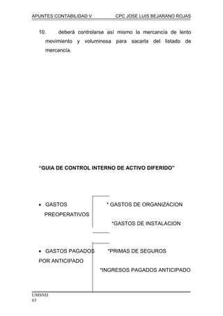 APUNTES CONTABILIDAD V CPC JOSE LUIS BEJARANO ROJAS
10. deberá controlarse así mismo la mercancía de lento
movimiento y voluminosa para sacarla del listado de
mercancía.
“GUIA DE CONTROL INTERNO DE ACTIVO DIFERIDO”
• GASTOS * GASTOS DE ORGANIZACION
PREOPERATIVOS
*GASTOS DE INSTALACION
• GASTOS PAGADOS *PRIMAS DE SEGUROS
POR ANTICIPADO
*INGRESOS PAGADOS ANTICIPADO
UMSNH
63
 
