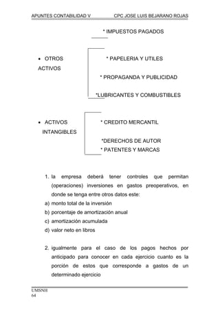 APUNTES CONTABILIDAD V CPC JOSE LUIS BEJARANO ROJAS
* IMPUESTOS PAGADOS
• OTROS * PAPELERIA Y UTILES
ACTIVOS
* PROPAGANDA Y PUBLICIDAD
*LUBRICANTES Y COMBUSTIBLES
• ACTIVOS * CREDITO MERCANTIL
INTANGIBLES
*DERECHOS DE AUTOR
* PATENTES Y MARCAS
1. la empresa deberá tener controles que permitan
(operaciones) inversiones en gastos preoperativos, en
donde se tenga entre otros datos este:
a) monto total de la inversión
b) porcentaje de amortización anual
c) amortización acumulada
d) valor neto en libros
2. igualmente para el caso de los pagos hechos por
anticipado para conocer en cada ejercicio cuanto es la
porción de estos que corresponde a gastos de un
determinado ejercicio
UMSNH
64
 