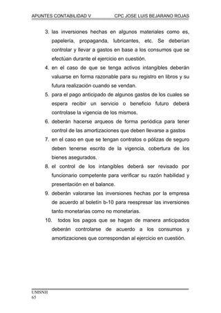 APUNTES CONTABILIDAD V CPC JOSE LUIS BEJARANO ROJAS
3. las inversiones hechas en algunos materiales como es,
papelería, propaganda, lubricantes, etc. Se deberían
controlar y llevar a gastos en base a los consumos que se
efectúan durante el ejercicio en cuestión.
4. en el caso de que se tenga activos intangibles deberán
valuarse en forma razonable para su registro en libros y su
futura realización cuando se vendan.
5. para el pago anticipado de algunos gastos de los cuales se
espera recibir un servicio o beneficio futuro deberá
controlase la vigencia de los mismos.
6. deberán hacerse arqueos de forma periódica para tener
control de las amortizaciones que deben llevarse a gastos
7. en el caso en que se tengan contratos o pólizas de seguro
deben tenerse escrito de la vigencia, cobertura de los
bienes asegurados.
8. el control de los intangibles deberá ser revisado por
funcionario competente para verificar su razón habilidad y
presentación en el balance.
9. deberán valorarse las inversiones hechas por la empresa
de acuerdo al boletín b-10 para reespresar las inversiones
tanto monetarias como no monetarias.
10. todos los pagos que se hagan de manera anticipados
deberán controlarse de acuerdo a los consumos y
amortizaciones que correspondan al ejercicio en cuestión.
UMSNH
65
 