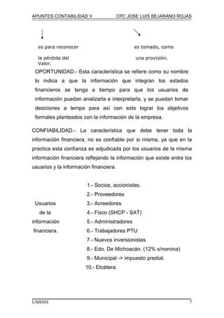 APUNTES CONTABILIDAD V CPC JOSE LUIS BEJARANO ROJAS
CONFIABILIDAD.- La característica que debe tener toda la
información financiera, no es confiable por si misma, ya que en la
practica esta confianza es adjudicada por los usuarios de la misma
información financiera reflejando la información que existe entre los
usuarios y la información financiera.
1.- Socios, accionistas.
2.- Proveedores
Usuarios 3.- Acreedores
de la 4.- Fisco (SHCP - SAT)
información 5.- Administradores
financiera. 6.- Trabajadores PTU
7.- Nuevos inversionistas
8.- Edo. De Michoacán. (12% s/nomina)
9.- Municipal -> impuesto predial.
10.- Etcétera.
UMSNH 7
es para reconocer es tomado, como
la pérdida del una provisión.
Valor.
OPORTUNIDAD.- Esta característica se refiere como su nombre
lo indica a que la información que integran los estados
financieros se tenga a tiempo para que los usuarios de
información puedan analizarla e interpretarla, y se puedan tomar
desiciones a tempo para así con esto lograr los objetivos
formales planteados con la información de la empresa.
 