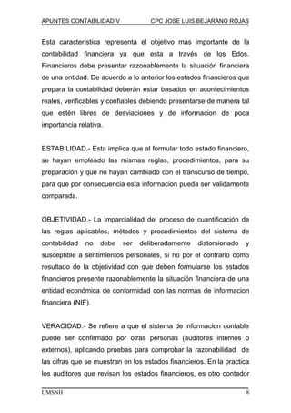 APUNTES CONTABILIDAD V CPC JOSE LUIS BEJARANO ROJAS
Esta característica representa el objetivo mas importante de la
contabilidad financiera ya que esta a través de los Edos.
Financieros debe presentar razonablemente la situación financiera
de una entidad. De acuerdo a lo anterior los estados financieros que
prepara la contabilidad deberán estar basados en acontecimientos
reales, verificables y confiables debiendo presentarse de manera tal
que estén libres de desviaciones y de informacion de poca
importancia relativa.
ESTABILIDAD.- Esta implica que al formular todo estado financiero,
se hayan empleado las mismas reglas, procedimientos, para su
preparación y que no hayan cambiado con el transcurso de tiempo,
para que por consecuencia esta informacion pueda ser validamente
comparada.
OBJETIVIDAD.- La imparcialidad del proceso de cuantificación de
las reglas aplicables, métodos y procedimientos del sistema de
contabilidad no debe ser deliberadamente distorsionado y
susceptible a sentimientos personales, si no por el contrario como
resultado de la objetividad con que deben formularse los estados
financieros presente razonablemente la situación financiera de una
entidad económica de conformidad con las normas de informacion
financiera (NIF).
VERACIDAD.- Se refiere a que el sistema de informacion contable
puede ser confirmado por otras personas (auditores internos o
externos), aplicando pruebas para comprobar la razonabilidad de
las cifras que se muestran en los estados financieros. En la practica
los auditores que revisan los estados financieros, es otro contador
UMSNH 8
 