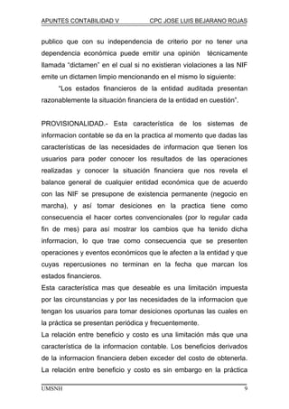 APUNTES CONTABILIDAD V CPC JOSE LUIS BEJARANO ROJAS
publico que con su independencia de criterio por no tener una
dependencia económica puede emitir una opinión técnicamente
llamada “dictamen” en el cual si no existieran violaciones a las NIF
emite un dictamen limpio mencionando en el mismo lo siguiente:
“Los estados financieros de la entidad auditada presentan
razonablemente la situación financiera de la entidad en cuestión”.
PROVISIONALIDAD.- Esta característica de los sistemas de
informacion contable se da en la practica al momento que dadas las
características de las necesidades de informacion que tienen los
usuarios para poder conocer los resultados de las operaciones
realizadas y conocer la situación financiera que nos revela el
balance general de cualquier entidad económica que de acuerdo
con las NIF se presupone de existencia permanente (negocio en
marcha), y así tomar desiciones en la practica tiene como
consecuencia el hacer cortes convencionales (por lo regular cada
fin de mes) para así mostrar los cambios que ha tenido dicha
informacion, lo que trae como consecuencia que se presenten
operaciones y eventos económicos que le afecten a la entidad y que
cuyas repercusiones no terminan en la fecha que marcan los
estados financieros.
Esta característica mas que deseable es una limitación impuesta
por las circunstancias y por las necesidades de la informacion que
tengan los usuarios para tomar desiciones oportunas las cuales en
la práctica se presentan periódica y frecuentemente.
La relación entre beneficio y costo es una limitación más que una
característica de la informacion contable. Los beneficios derivados
de la informacion financiera deben exceder del costo de obtenerla.
La relación entre beneficio y costo es sin embargo en la práctica
UMSNH 9
 