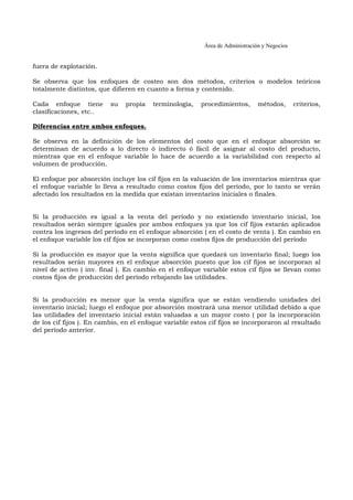 Área de Administración y Negocios 
fuera de explotación. 
Se observa que los enfoques de costeo son dos métodos, criterios o modelos teóricos 
totalmente distintos, que difieren en cuanto a forma y contenido. 
Cada enfoque tiene su propia terminología, procedimientos, métodos, criterios, 
clasificaciones, etc.. 
Diferencias entre ambos enfoques. 
Se observa en la definición de los elementos del costo que en el enfoque absorción se 
determinan de acuerdo a lo directo ó indirecto ó fácil de asignar al costo del producto, 
mientras que en el enfoque variable lo hace de acuerdo a la variabilidad con respecto al 
volumen de producción. 
El enfoque por absorción incluye los cif fijos en la valuación de los inventarios mientras que 
el enfoque variable lo lleva a resultado como costos fijos del período, por lo tanto se verán 
afectado los resultados en la medida que existan inventarios iniciales o finales. 
Si la producción es igual a la venta del período y no existiendo inventario inicial, los 
resultados serán siempre iguales por ambos enfoques ya que los cif fijos estarán aplicados 
contra los ingresos del período en el enfoque absorción ( en el costo de venta ). En cambio en 
el enfoque variable los cif fijos se incorporan como costos fijos de producción del período 
Si la producción es mayor que la venta significa que quedará un inventario final; luego los 
resultados serán mayores en el enfoque absorción puesto que los cif fijos se incorporan al 
nivel de activo ( inv. final ). En cambio en el enfoque variable estos cif fijos se llevan como 
costos fijos de producción del período rebajando las utilidades. 
Si la producción es menor que la venta significa que se están vendiendo unidades del 
inventario inicial; luego el enfoque por absorción mostrará una menor utilidad debido a que 
las utilidades del inventarío inicial están valuadas a un mayor costo ( por la incorporación 
de los cif fijos ). En cambio, en el enfoque variable estos cif fijos se incorporaron al resultado 
del período anterior. 
 