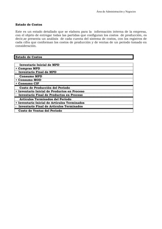 Área de Administración y Negocios 
Estado de Costos 
Este es un estado detallado que se elabora para la información interna de la empresa, 
con el objeto de entregar todas las partidas que configuran los costos de producción, es 
decir,se presenta un análisis de cada cuenta del sistema de costos, con los registros de 
cada cifra que conforman los costos de producción y de ventas de un periodo tomado en 
consideración. 
Estado de Costos 
Inventario Inicial de MPD 
+ Compras MPD 
- Inventario Final de MPD 
Consumo MPD 
+ Consumo MOD 
+ Consumo CIF 
Costo de Producción del Período 
+ Inventario Inicial de Productos en Proceso 
- Inventario Final de Productos en Proceso 
Artículos Terminados del Período 
+ Inventario Inicial de Artículos Terminados 
- Inventario Final de Artículos Terminados 
Costo de Ventas del Período 
 