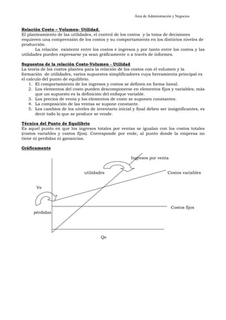 Área de Administración y Negocios 
Relación Costo – Volumen- Utilidad. 
El planteamiento de las utilidades, el control de los costos y la toma de decisiones 
requieren una comprensión de los costos y su comportamiento en los distintos niveles de 
producción. 
La relación existente entre los costos e ingresos y por tanto entre los costos y las 
utilidades pueden expresarse ya sean gráficamente o a través de informes. 
Supuestos de la relación Costo-Volumen - Utilidad 
La teoría de los costos plantea para la relación de los costos con el volumen y la 
formación de utilidades, varios supuestos simplificadores cuya herramienta principal es 
el calculo del punto de equilibrio. 
1. El comportamiento de los ingresos y costos se definen en forma lineal. 
2. Los elementos del costo pueden descomponerse en elementos fijos y variables; más 
que un supuesto es la definición del enfoque variable. 
3. Los precios de venta y los elementos de costo se suponen constantes. 
4. La composición de las ventas se supone constante. 
5. Los cambios de los niveles de inventario inicial y final deben ser insignificantes, es 
decir todo lo que se produce se vende. 
Técnica del Punto de Equilibrio 
Es aquel punto en que los ingresos totales por ventas se igualan con los costos totales 
(costos variables y costos fijos). Corresponde por ende, al punto donde la empresa no 
tiene ni perdidas ni ganancias. 
Gráficamente 
Ingresos por venta 
utilidades Costos variables 
Ve 
Costos fijos 
pérdidas 
Qe 
 